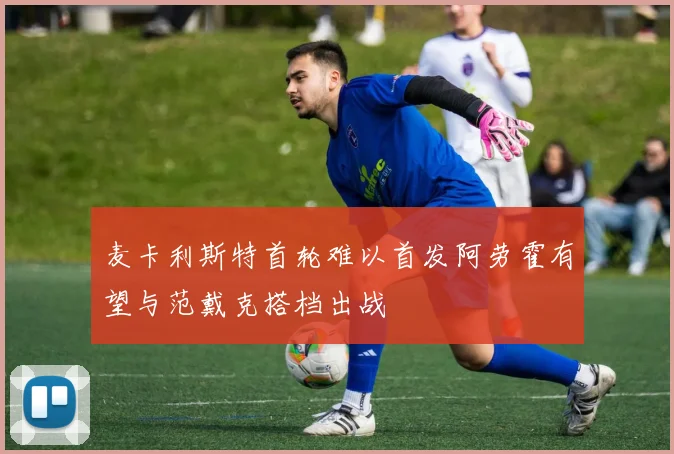麦卡利斯特首轮难以首发阿劳霍有望与范戴克搭档出战