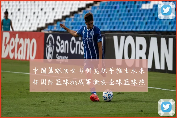 中国篮球协会与耐克联手推出未来杯国际篮球挑战赛激发全球篮球热情
