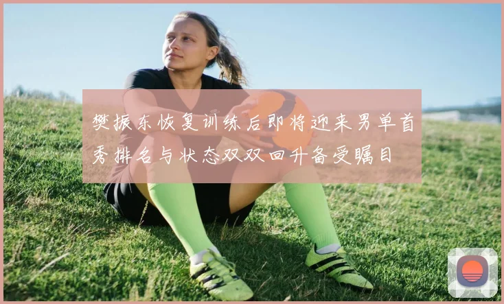 樊振东恢复训练后即将迎来男单首秀排名与状态双双回升备受瞩目