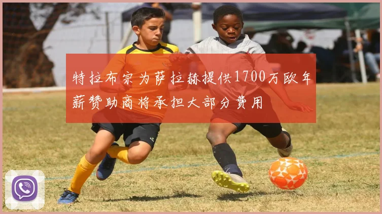 特拉布宗为萨拉赫提供1700万欧年薪赞助商将承担大部分费用