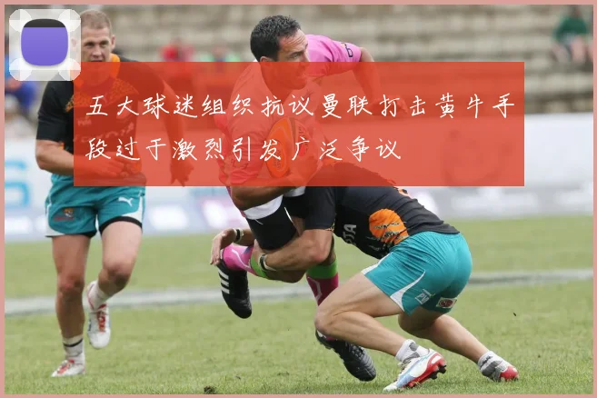 五大球迷组织抗议曼联打击黄牛手段过于激烈引发广泛争议