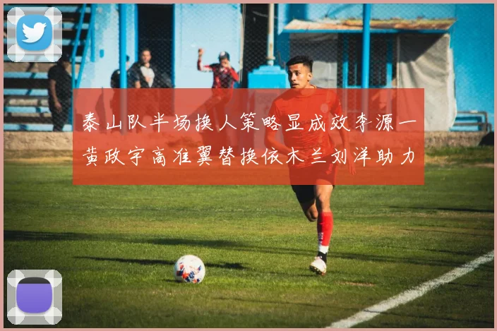 泰山队半场换人策略显成效李源一黄政宇高准翼替换依木兰刘洋助力球队提升战斗力