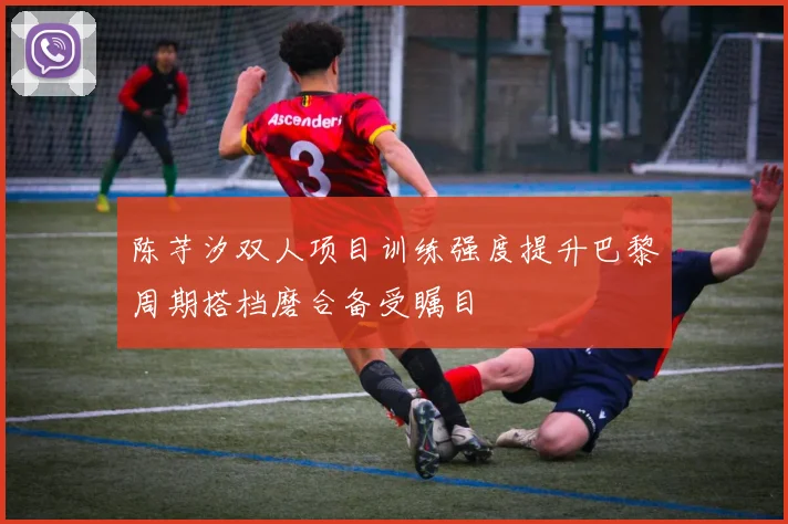 陈芋汐双人项目训练强度提升巴黎周期搭档磨合备受瞩目