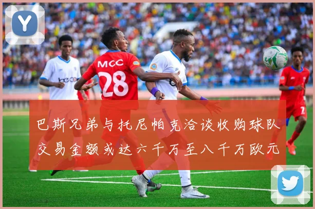 巴斯兄弟与托尼帕克洽谈收购球队交易金额或达六千万至八千万欧元