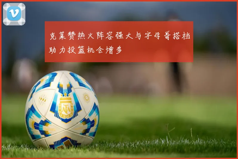 克莱赞热火阵容强大与字母哥搭档助力投篮机会增多