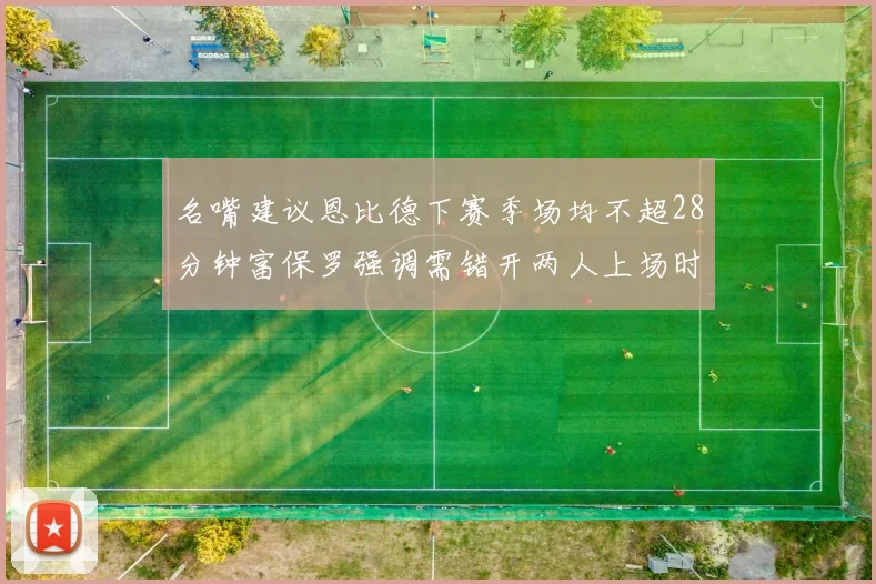 名嘴建议恩比德下赛季场均不超28分钟富保罗强调需错开两人上场时间