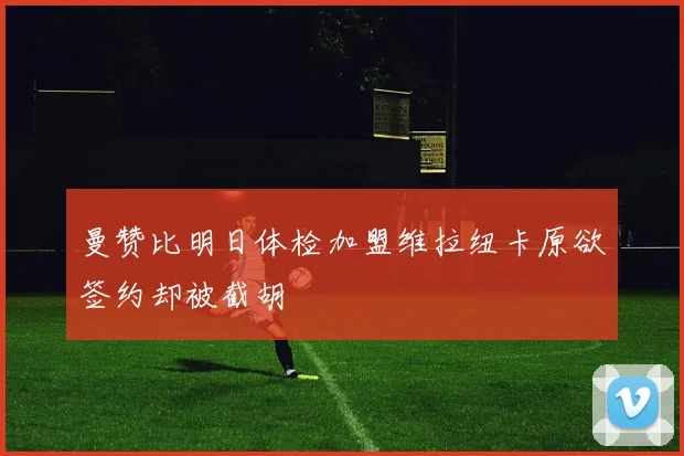 曼赞比明日体检加盟维拉纽卡原欲签约却被截胡