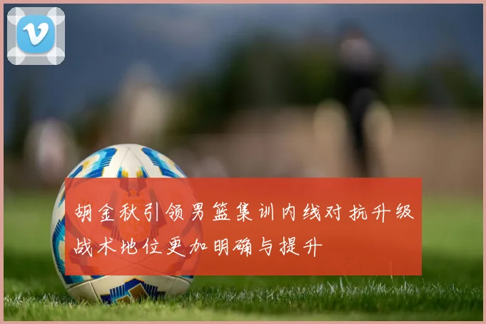 胡金秋引领男篮集训内线对抗升级战术地位更加明确与提升