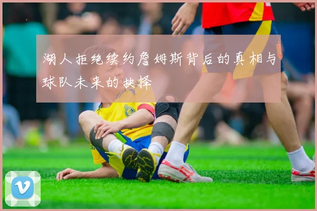 湖人拒绝续约詹姆斯背后的真相与球队未来的抉择